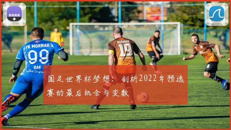 国足世界杯梦想：剖析2022年预选赛的最后机会与变数