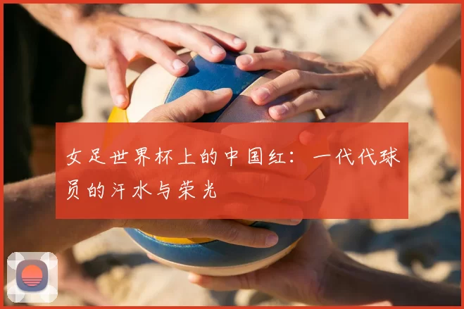 女足世界杯上的中国红：一代代球员的汗水与荣光