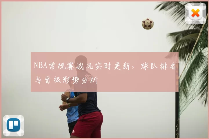 NBA常规赛战况实时更新，球队排名与晋级形势分析