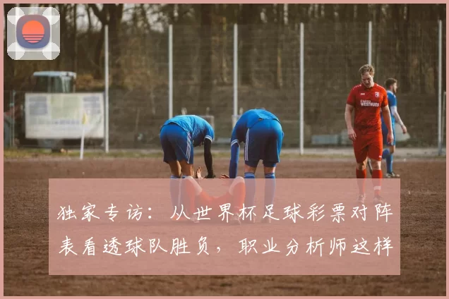 独家专访：从世界杯足球彩票对阵表看透球队胜负，职业分析师这样说