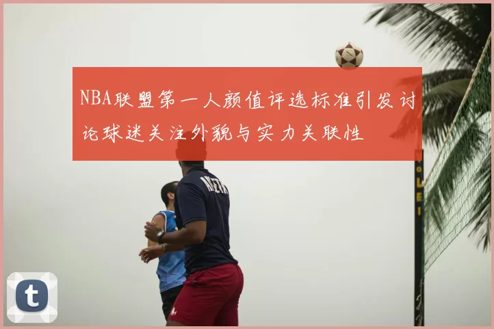 NBA联盟第一人颜值评选标准引发讨论球迷关注外貌与实力关联性