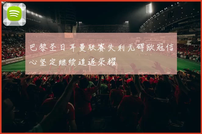巴黎圣日耳曼联赛失利无碍欧冠信心坚定继续追逐荣耀