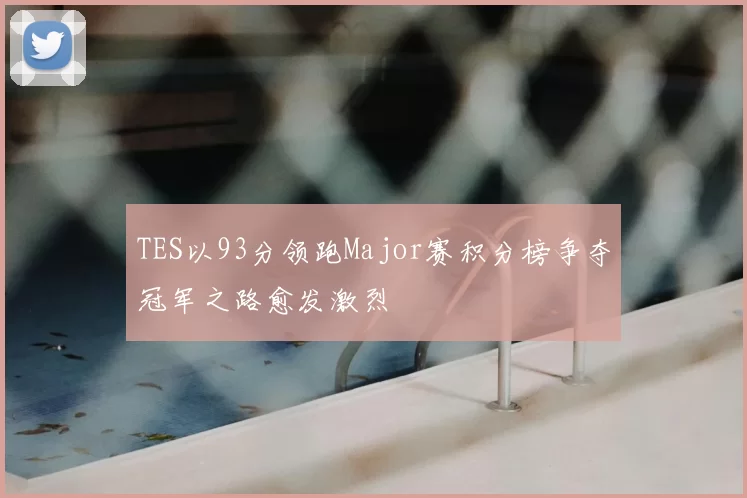 TES以93分领跑Major赛积分榜争夺冠军之路愈发激烈
