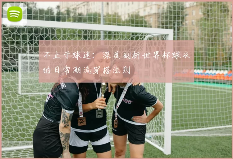 不止于球迷:深度剖析世界杯球衣的日常潮流穿搭法则