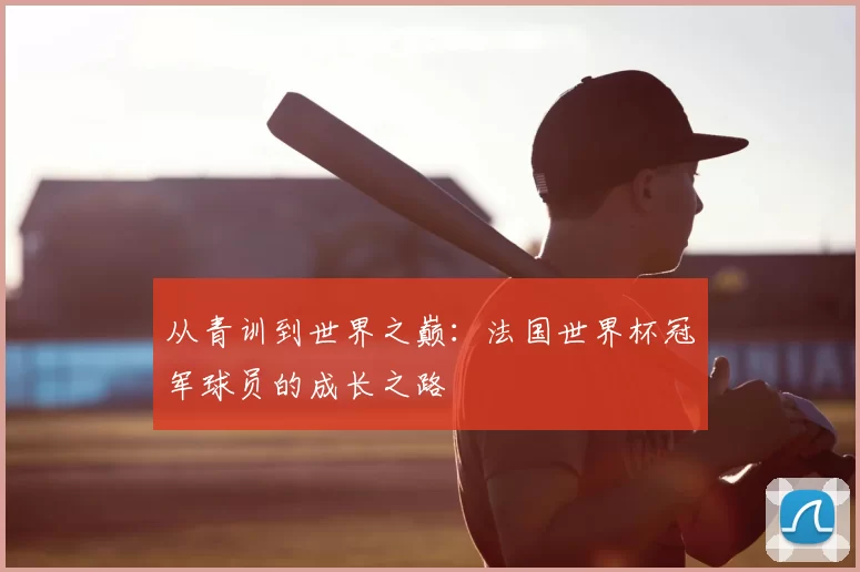 从青训到世界之巅：法国世界杯冠军球员的成长之路