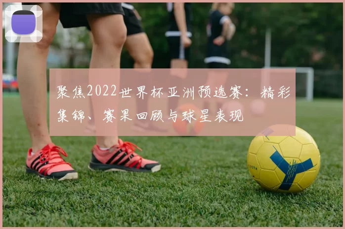 聚焦2022世界杯亚洲预选赛：精彩集锦、赛果回顾与球星表现