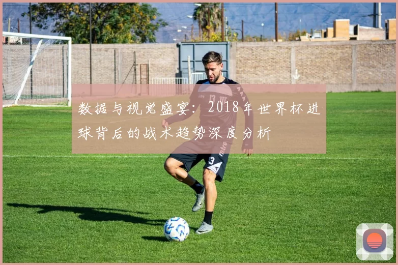 数据与视觉盛宴:2018年世界杯进球背后的战术趋势深度分析