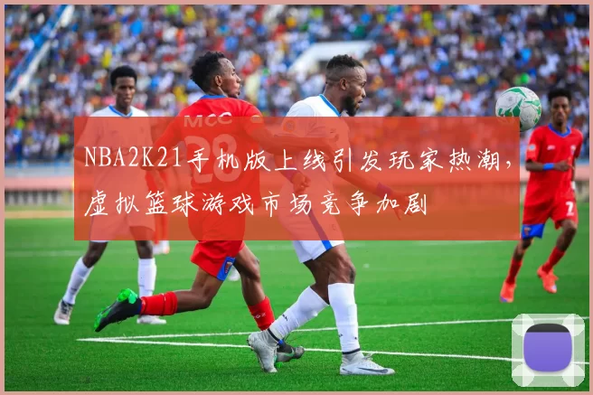 NBA2K21手机版上线引发玩家热潮,虚拟篮球游戏市场竞争加剧