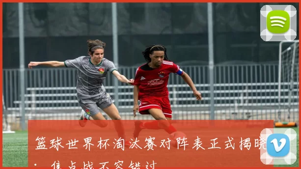 篮球世界杯淘汰赛对阵表正式揭晓:焦点战不容错过