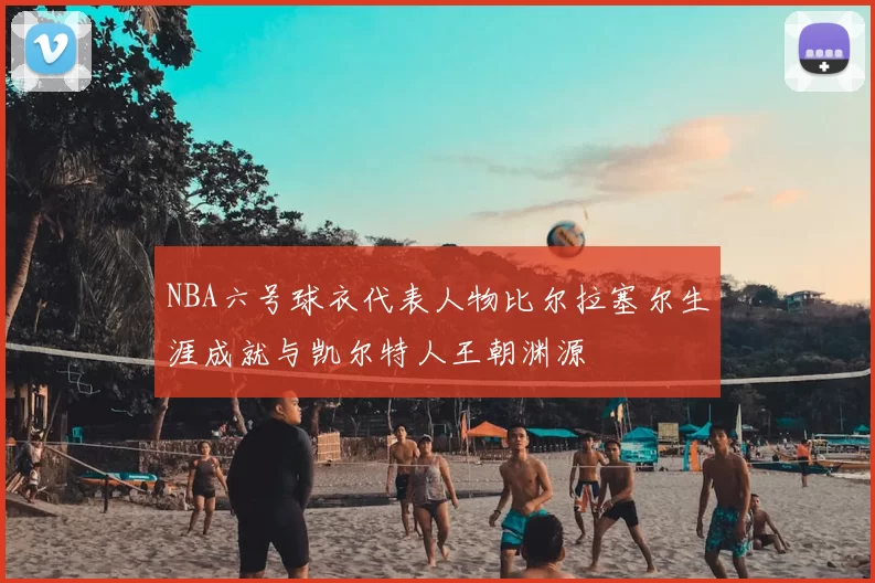 NBA六号球衣代表人物比尔拉塞尔生涯成就与凯尔特人王朝渊源