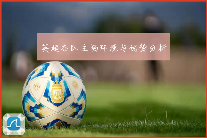 英超各队主场环境与优势分析