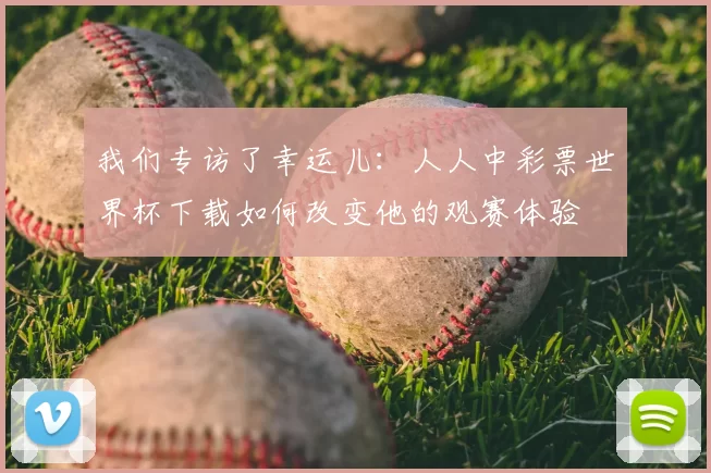 我们专访了幸运儿：人人中彩票世界杯下载如何改变他的观赛体验