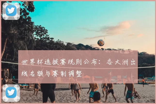 世界杯选拔赛规则公布：各大洲出线名额与赛制调整