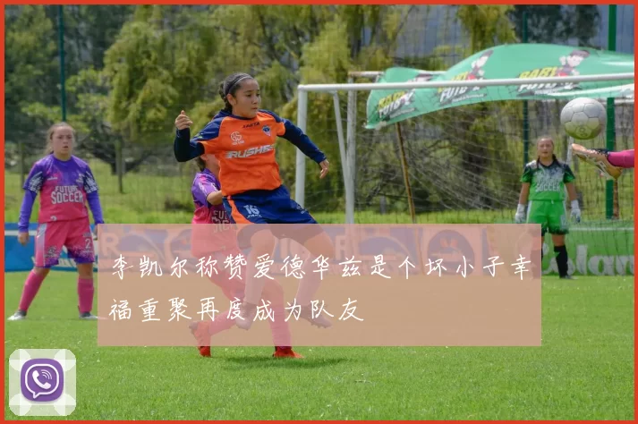 李凯尔称赞爱德华兹是个坏小子幸福重聚再度成为队友