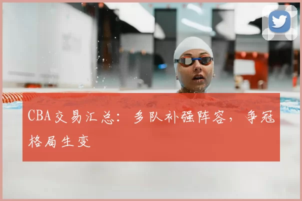 CBA交易汇总:多队补强阵容,争冠格局生变