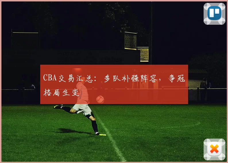 CBA交易汇总:多队补强阵容,争冠格局生变