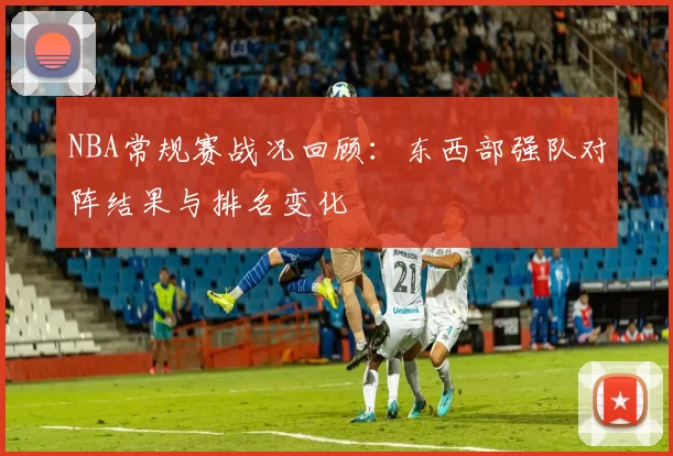 NBA常规赛战况回顾:东西部强队对阵结果与排名变化