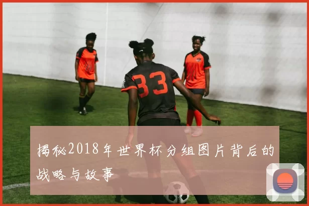 揭秘2018年世界杯分组图片背后的战略与故事