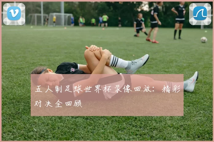 五人制足球世界杯录像回放:精彩对决全回顾