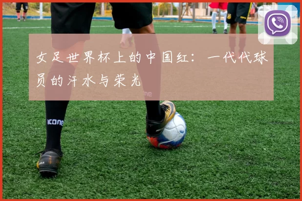 女足世界杯上的中国红：一代代球员的汗水与荣光