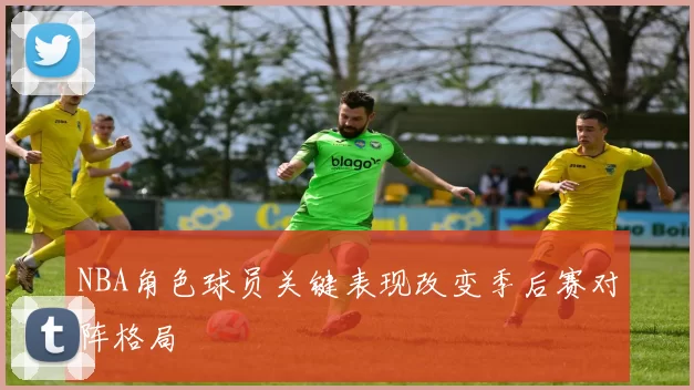 NBA角色球员关键表现改变季后赛对阵格局