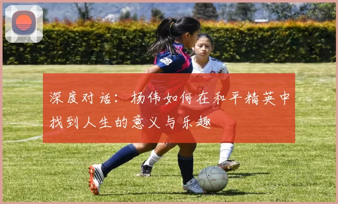 深度对话：杨伟如何在和平精英中找到人生的意义与乐趣