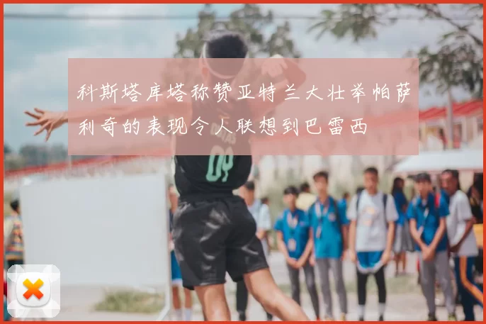 科斯塔库塔称赞亚特兰大壮举帕萨利奇的表现令人联想到巴雷西