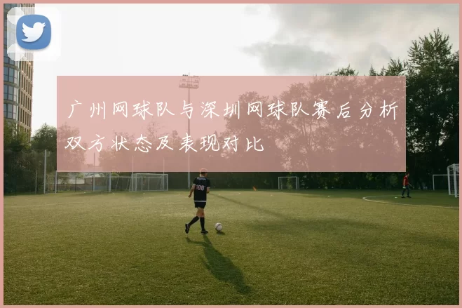 广州网球队与深圳网球队赛后分析双方状态及表现对比