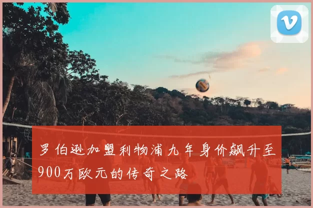 罗伯逊加盟利物浦九年身价飙升至900万欧元的传奇之路