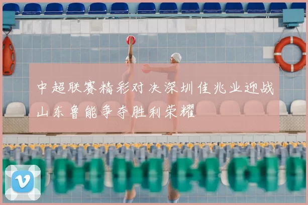中超联赛精彩对决深圳佳兆业迎战山东鲁能争夺胜利荣耀