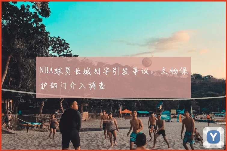 NBA球员长城刻字引发争议，文物保护部门介入调查