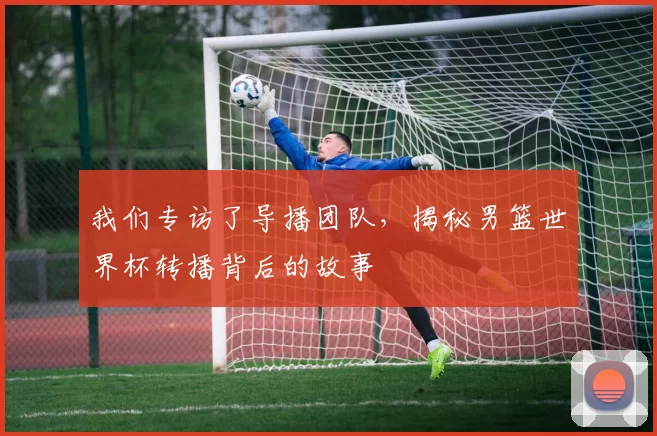 我们专访了导播团队，揭秘男篮世界杯转播背后的故事