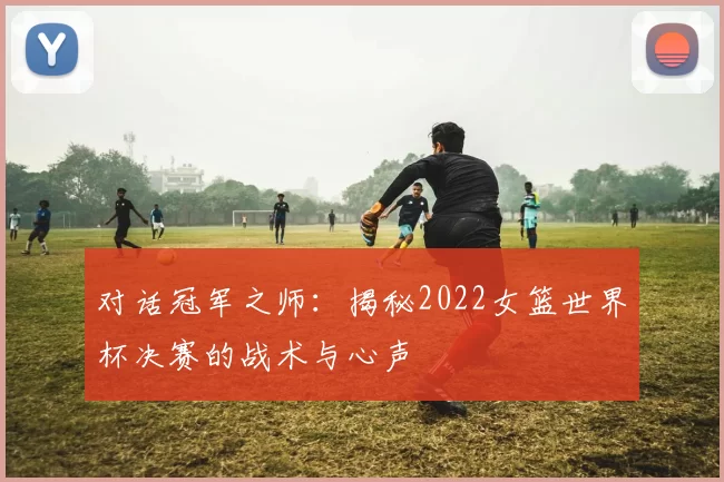 对话冠军之师：揭秘2022女篮世界杯决赛的战术与心声