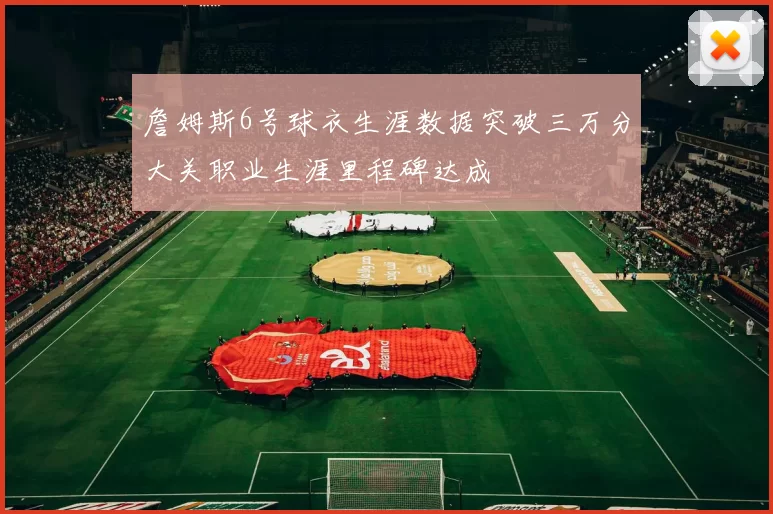 詹姆斯6号球衣生涯数据突破三万分大关职业生涯里程碑达成