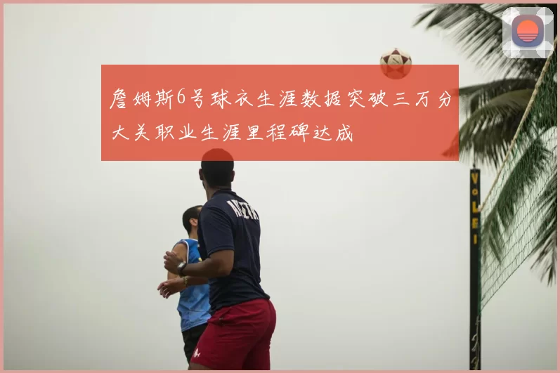 詹姆斯6号球衣生涯数据突破三万分大关职业生涯里程碑达成