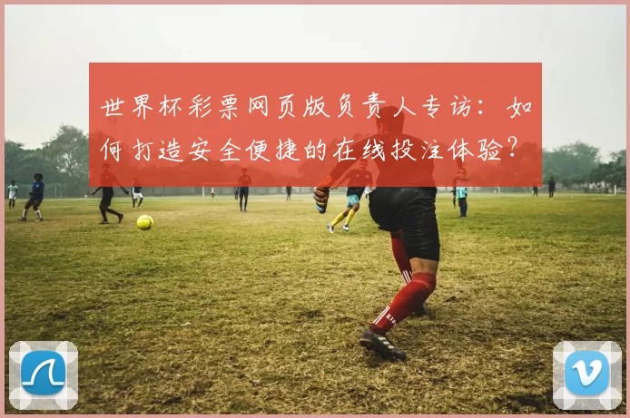世界杯彩票网页版负责人专访：如何打造安全便捷的在线投注体验？