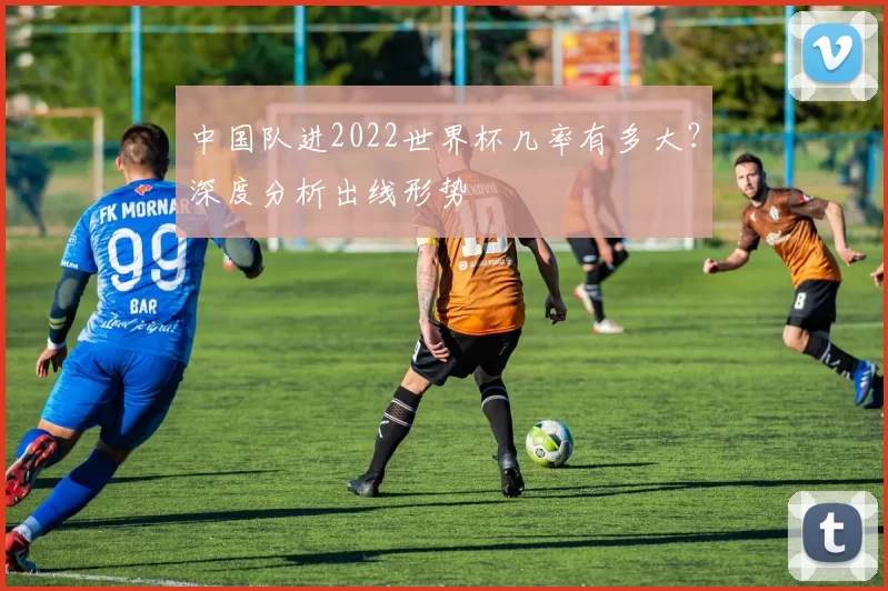 中国队进2022世界杯几率有多大？深度分析出线形势