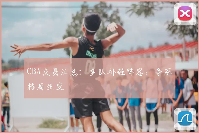 CBA交易汇总:多队补强阵容,争冠格局生变