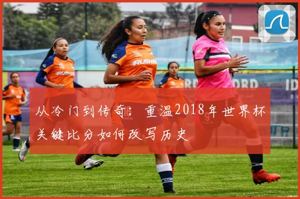 从冷门到传奇:重温2018年世界杯关键比分如何改写历史