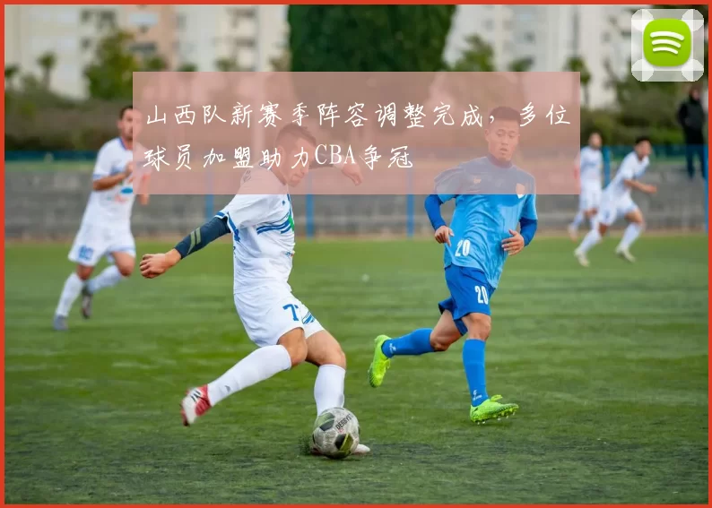 山西队新赛季阵容调整完成,多位球员加盟助力CBA争冠