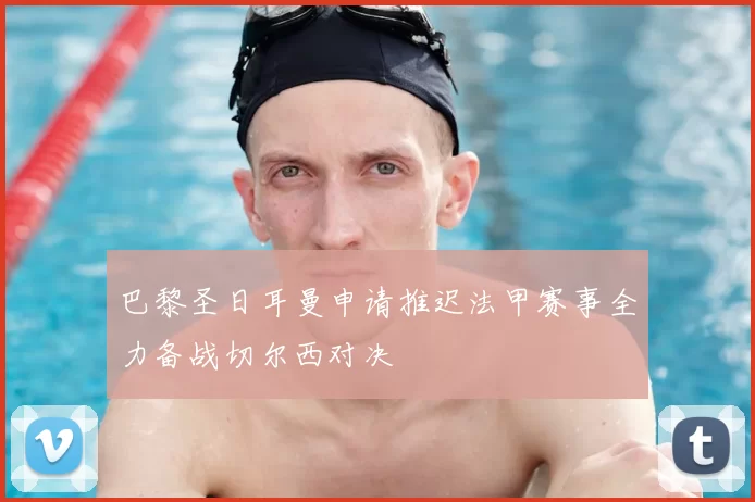 巴黎圣日耳曼申请推迟法甲赛事全力备战切尔西对决