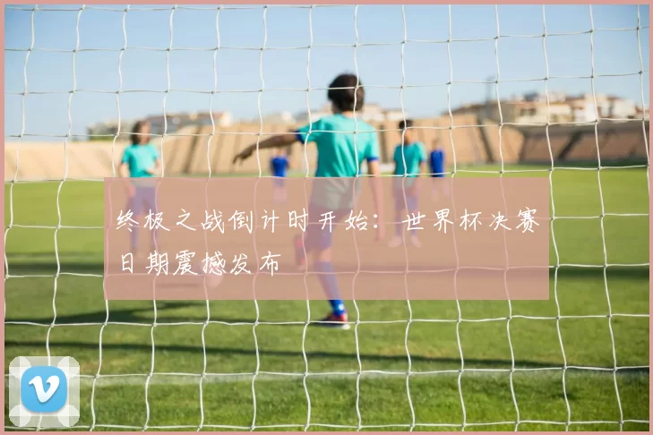 终极之战倒计时开始：世界杯决赛日期震撼发布