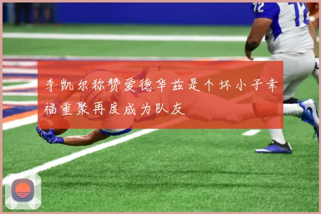 李凯尔称赞爱德华兹是个坏小子幸福重聚再度成为队友
