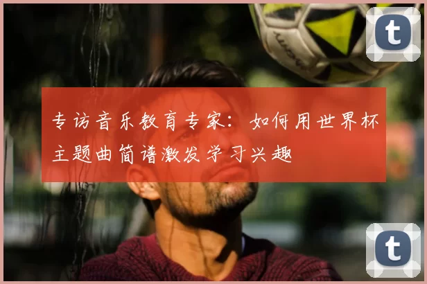 专访音乐教育专家：如何用世界杯主题曲简谱激发学习兴趣