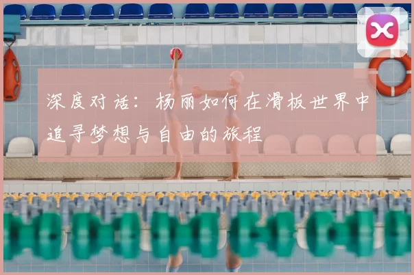 深度对话：杨丽如何在滑板世界中追寻梦想与自由的旅程