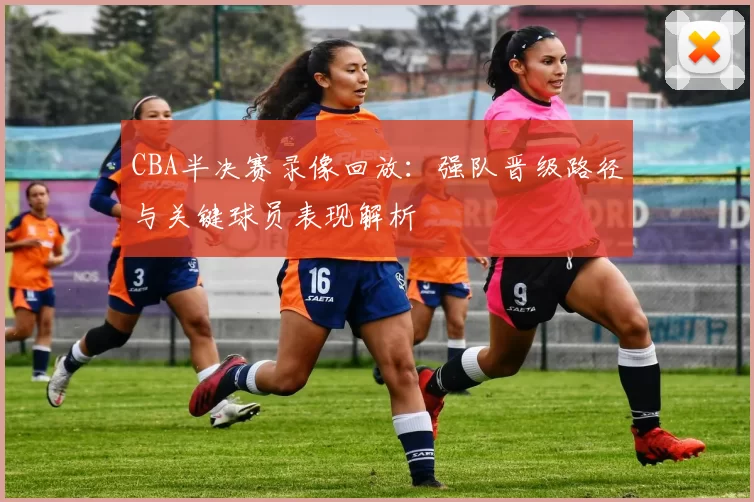CBA半决赛录像回放:强队晋级路径与关键球员表现解析