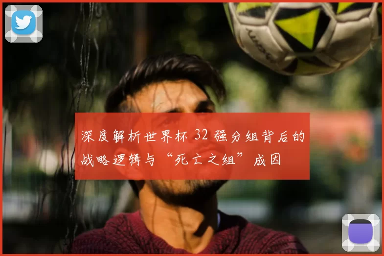 深度解析世界杯 32 强分组背后的战略逻辑与“死亡之组”成因