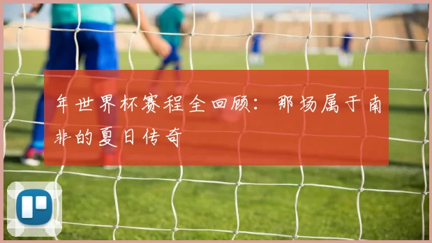 年世界杯赛程全回顾:那场属于南非的夏日传奇