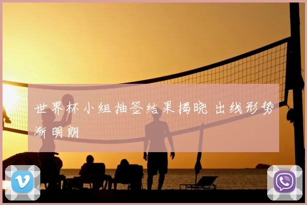 世界杯小组抽签结果揭晓 出线形势渐明朗