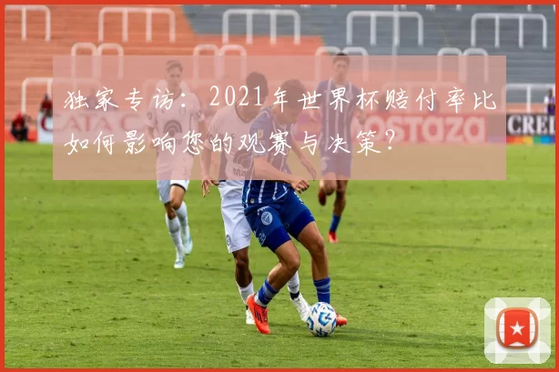 独家专访：2021年世界杯赔付率比如何影响您的观赛与决策？